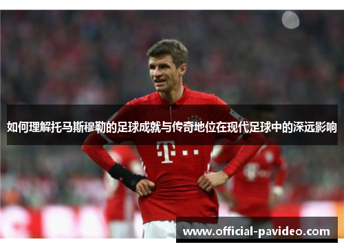 如何理解托马斯穆勒的足球成就与传奇地位在现代足球中的深远影响