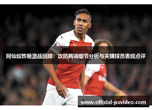 阿仙奴昨晚激战回顾:攻防两端细节分析与关键球员表现点评