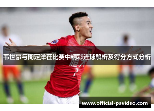 韦世豪与周定洋在比赛中精彩进球解析及得分方式分析