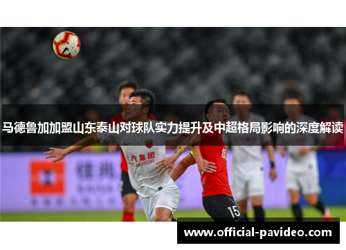 马德鲁加加盟山东泰山对球队实力提升及中超格局影响的深度解读
