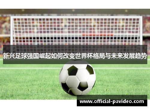 新兴足球强国崛起如何改变世界杯格局与未来发展趋势