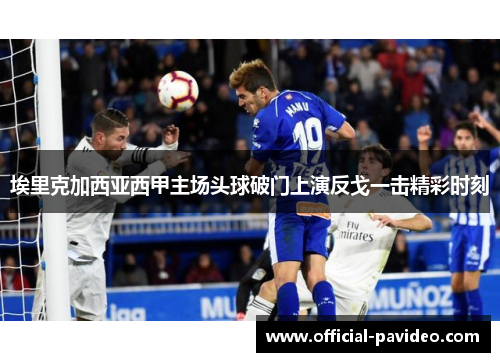 埃里克加西亚西甲主场头球破门上演反戈一击精彩时刻